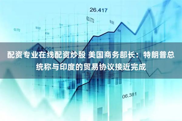 配资专业在线配资炒股 美国商务部长：特朗普总统称与印度的贸易协议接近完成