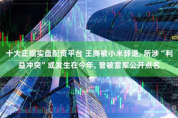 十大正规实盘配资平台 王腾被小米辞退, 所涉“利益冲突”或发生在今年, 曾被雷军公开点名
