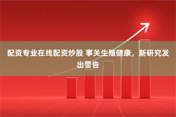 配资专业在线配资炒股 事关生殖健康，新研究发出警告