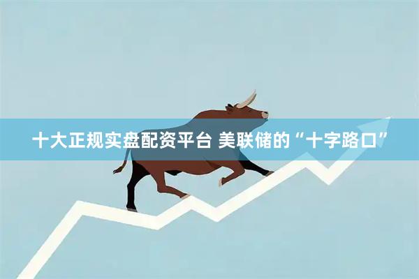 十大正规实盘配资平台 美联储的“十字路口”