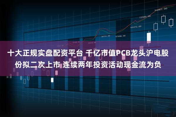 十大正规实盘配资平台 千亿市值PCB龙头沪电股份拟二次上市 连续两年投资活动现金流为负