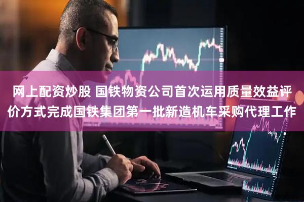 网上配资炒股 国铁物资公司首次运用质量效益评价方式完成国铁集团第一批新造机车采购代理工作