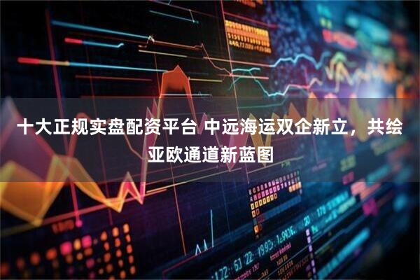 十大正规实盘配资平台 中远海运双企新立，共绘亚欧通道新蓝图