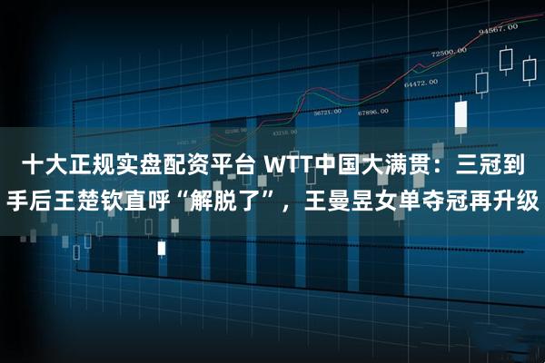 十大正规实盘配资平台 WTT中国大满贯：三冠到手后王楚钦直呼“解脱了”，王曼昱女单夺冠再升级