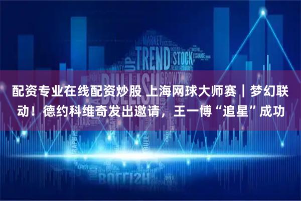 配资专业在线配资炒股 上海网球大师赛｜梦幻联动！德约科维奇发出邀请，王一博“追星”成功