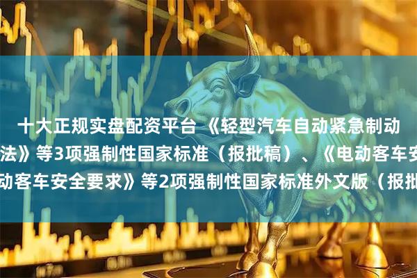 十大正规实盘配资平台 《轻型汽车自动紧急制动系统技术要求及试验方法》等3项强制性国家标准（报批稿）、《电动客车安全要求》等2项强制性国家标准外文版（报批稿）公开征求意见