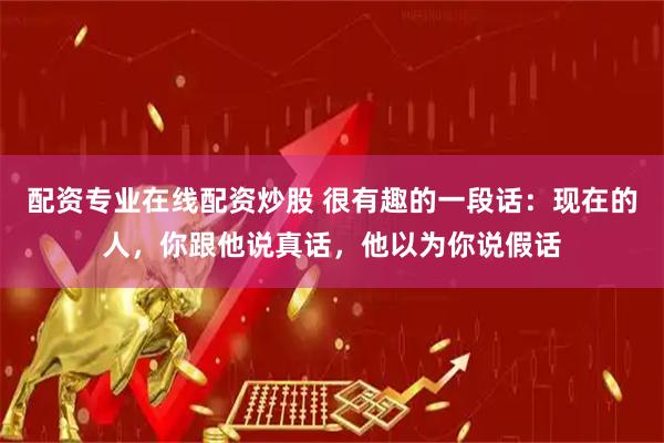 配资专业在线配资炒股 很有趣的一段话：现在的人，你跟他说真话，他以为你说假话
