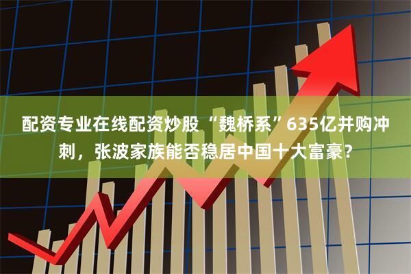 配资专业在线配资炒股 “魏桥系”635亿并购冲刺，张波家族能否稳居中国十大富豪？