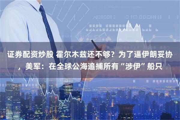 证券配资炒股 霍尔木兹还不够？为了逼伊朗妥协，美军：在全球公海追捕所有“涉伊”船只