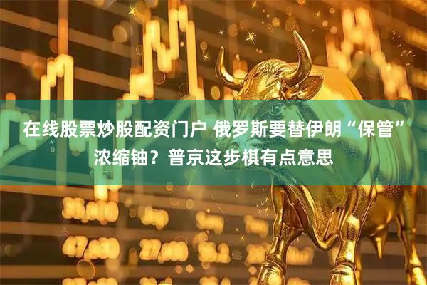 在线股票炒股配资门户 俄罗斯要替伊朗“保管”浓缩铀？普京这步棋有点意思
