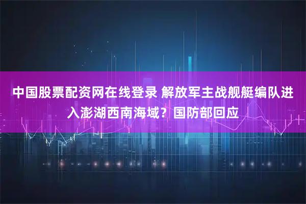 中国股票配资网在线登录 解放军主战舰艇编队进入澎湖西南海域？国防部回应