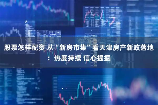 股票怎样配资 从“新房市集”看天津房产新政落地：热度持续 信心提振