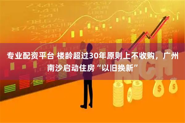 专业配资平台 楼龄超过30年原则上不收购，广州南沙启动住房“以旧换新”
