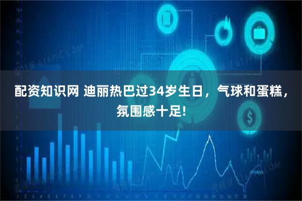 配资知识网 迪丽热巴过34岁生日，气球和蛋糕，氛围感十足!